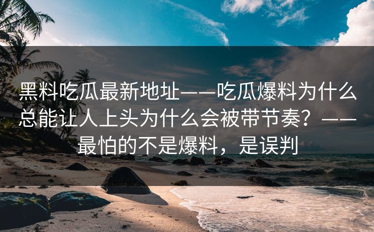 黑料吃瓜最新地址——吃瓜爆料为什么总能让人上头为什么会被带节奏?——最怕的不是爆料,是误判 黑料吃瓜最新地址——吃瓜爆料为什么总能让人上头为什么会被带节奏?——最怕的不是爆料,是误判