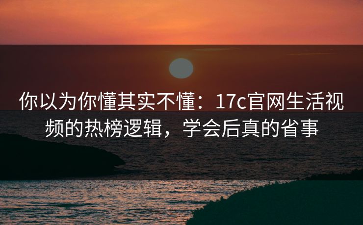 你以为你懂其实不懂：17c官网生活视频的热榜逻辑，学会后真的省事