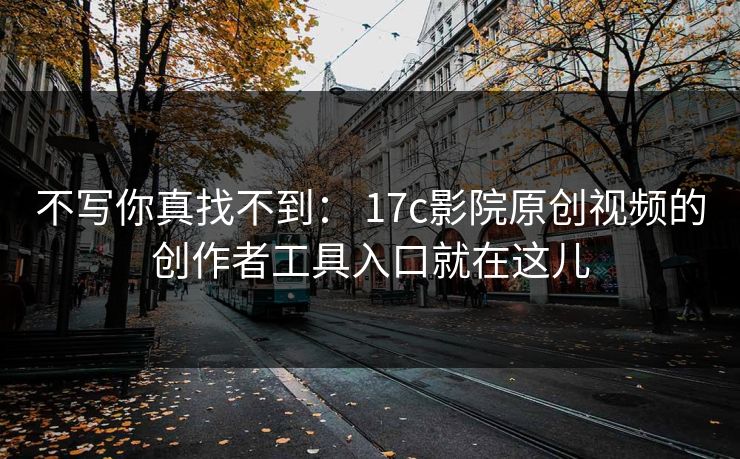不写你真找不到： 17c影院原创视频的创作者工具入口就在这儿