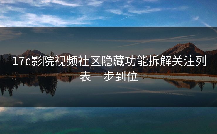 17c影院视频社区隐藏功能拆解关注列表一步到位