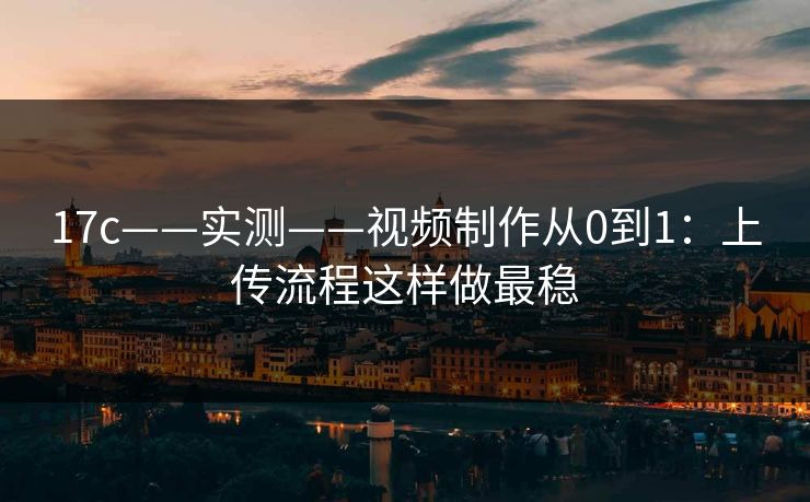 17c——实测——视频制作从0到1：上传流程这样做最稳