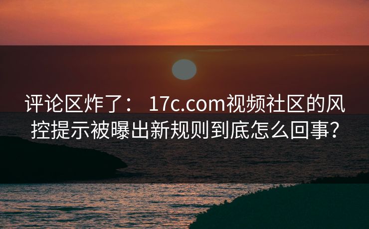 评论区炸了： 17c.com视频社区的风控提示被曝出新规则到底怎么回事？