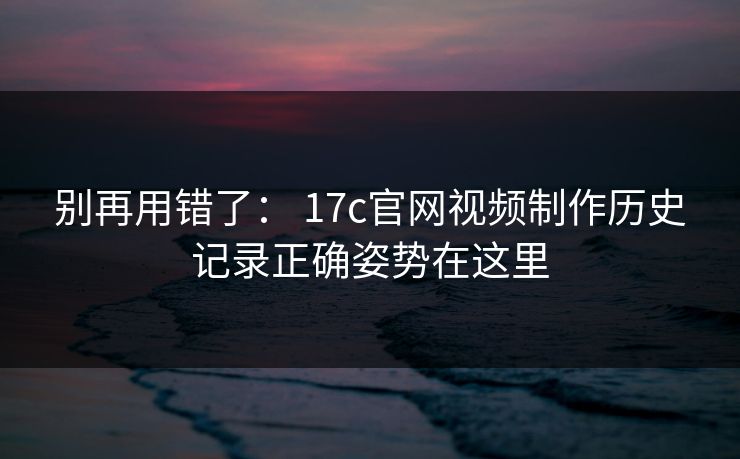别再用错了： 17c官网视频制作历史记录正确姿势在这里