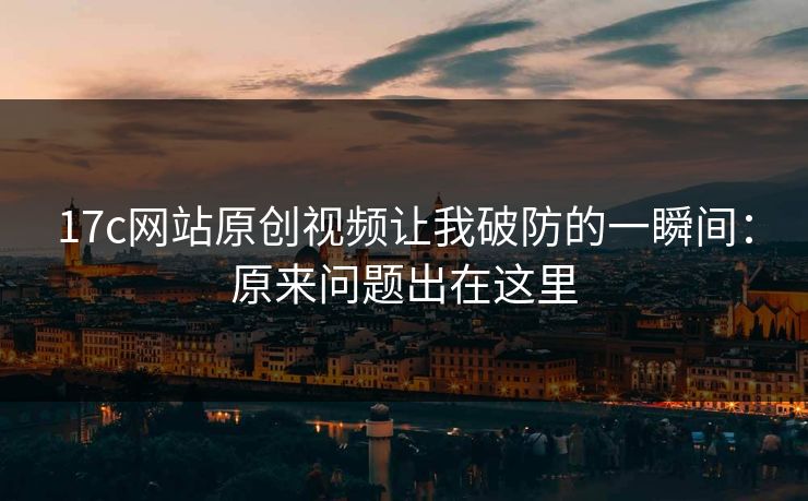 17c网站原创视频让我破防的一瞬间：原来问题出在这里