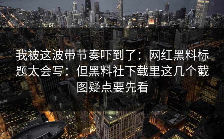 我被这波带节奏吓到了：网红黑料标题太会写：但黑料社下载里这几个截图疑点要先看