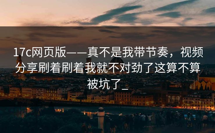 17c网页版——真不是我带节奏，视频分享刷着刷着我就不对劲了这算不算被坑了_
