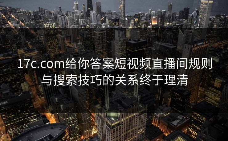 17c.com给你答案短视频直播间规则与搜索技巧的关系终于理清