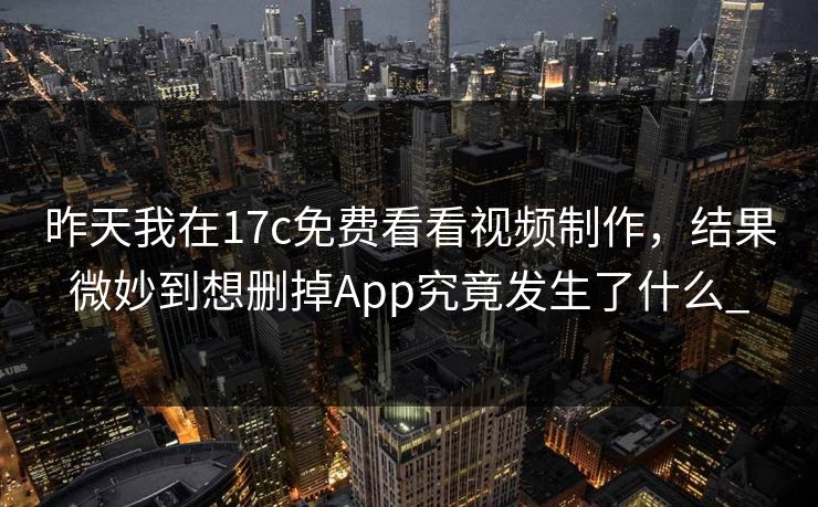 昨天我在17c免费看看视频制作，结果微妙到想删掉App究竟发生了什么_