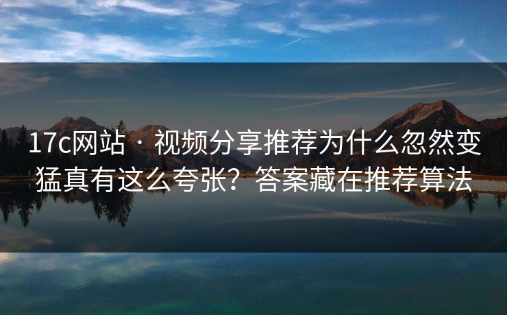 17c网站 · 视频分享推荐为什么忽然变猛真有这么夸张？答案藏在推荐算法