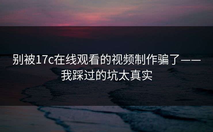 别被17c在线观看的视频制作骗了——我踩过的坑太真实