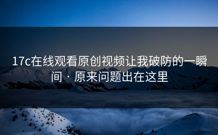 17c在线观看原创视频让我破防的一瞬间 · 原来问题出在这里
