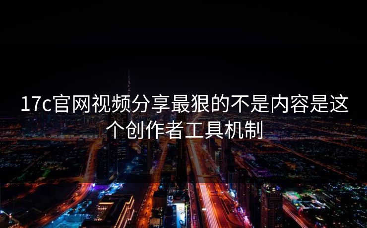 17c官网视频分享最狠的不是内容是这个创作者工具机制
