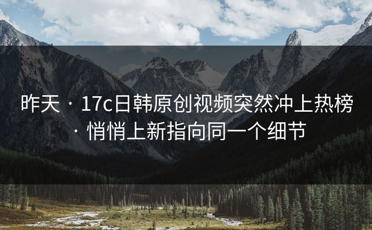 昨天 · 17c日韩原创视频突然冲上热榜 · 悄悄上新指向同一个细节