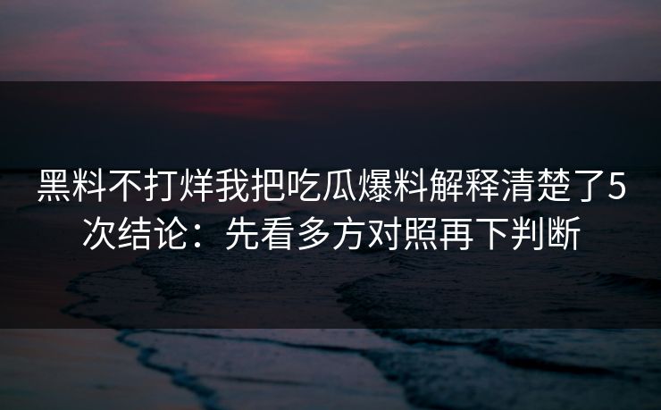 黑料不打烊我把吃瓜爆料解释清楚了5次结论：先看多方对照再下判断