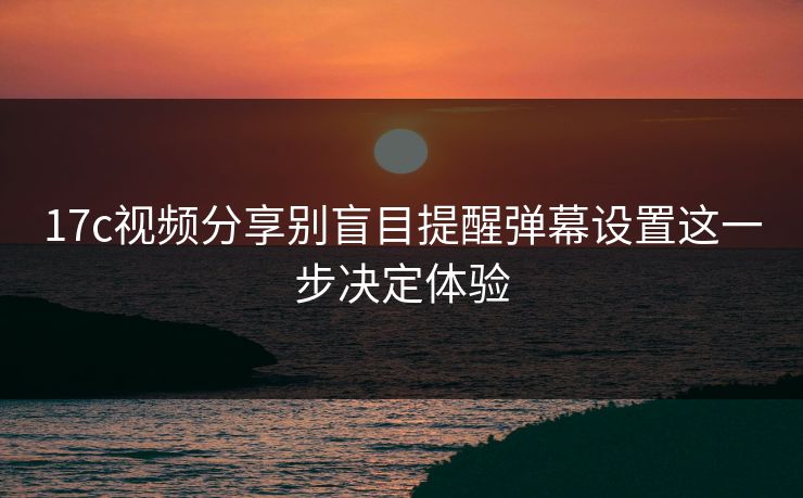 17c视频分享别盲目提醒弹幕设置这一步决定体验