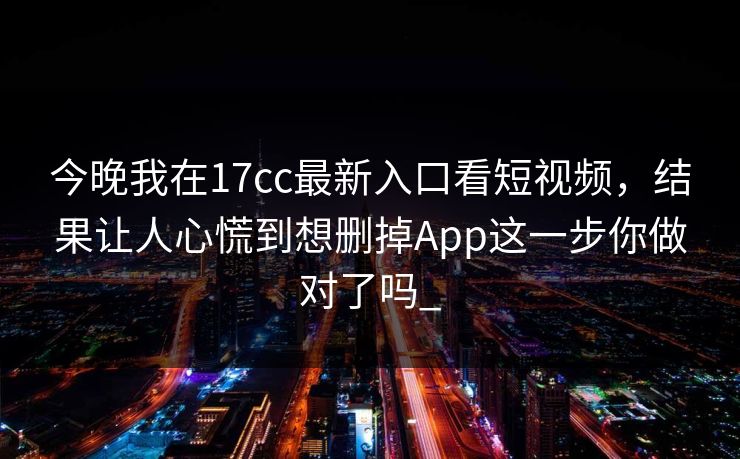 今晚我在17cc最新入口看短视频，结果让人心慌到想删掉App这一步你做对了吗_