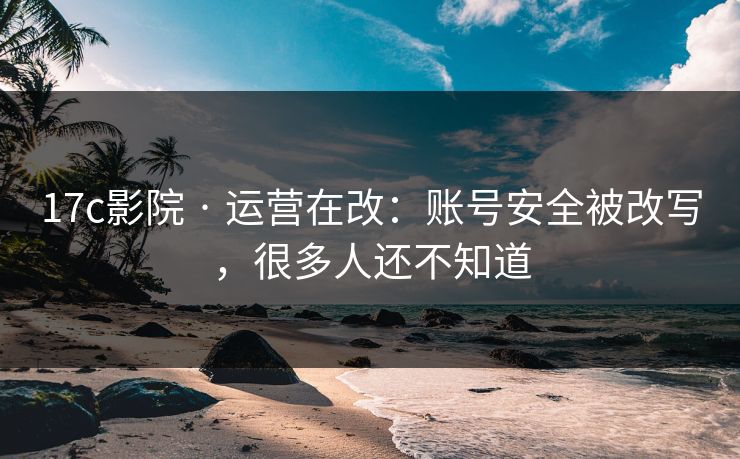 17c影院 · 运营在改：账号安全被改写，很多人还不知道