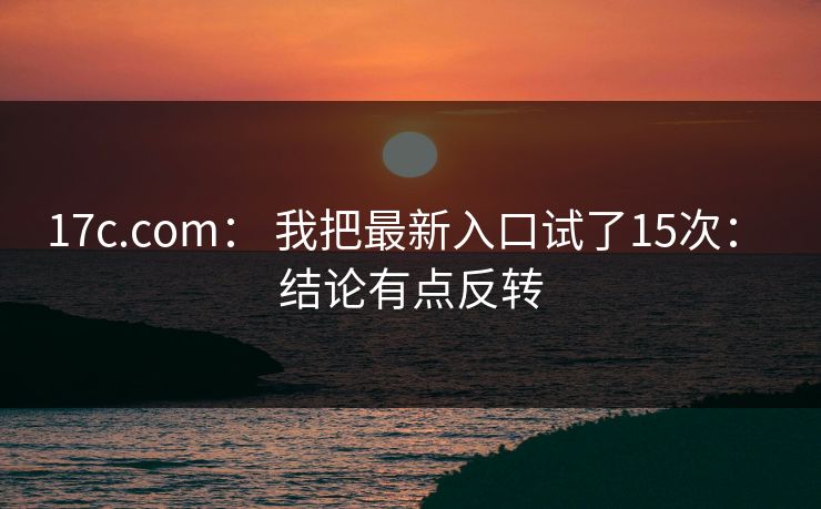 17c.com： 我把最新入口试了15次： 结论有点反转