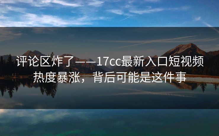 评论区炸了——17cc最新入口短视频热度暴涨，背后可能是这件事