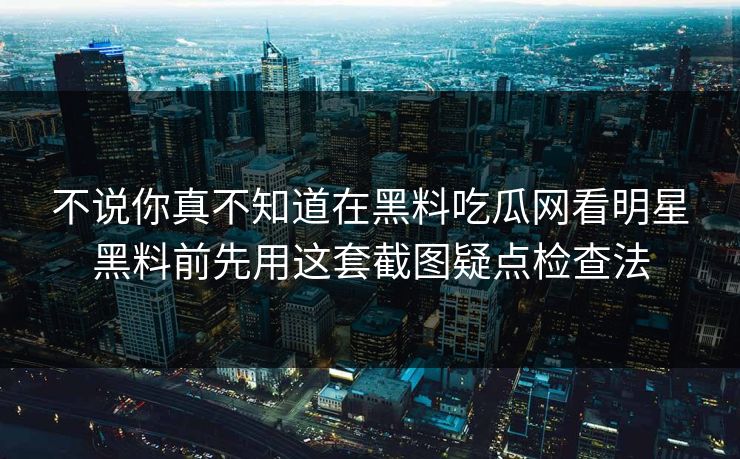 不说你真不知道在黑料吃瓜网看明星黑料前先用这套截图疑点检查法