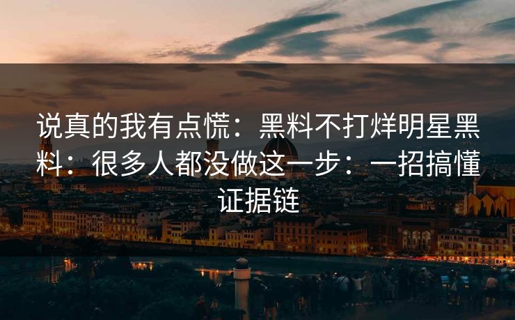说真的我有点慌：黑料不打烊明星黑料：很多人都没做这一步：一招搞懂证据链