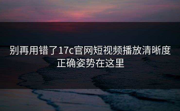 别再用错了17c官网短视频播放清晰度正确姿势在这里