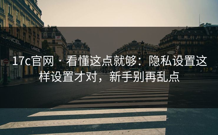 17c官网 · 看懂这点就够：隐私设置这样设置才对，新手别再乱点
