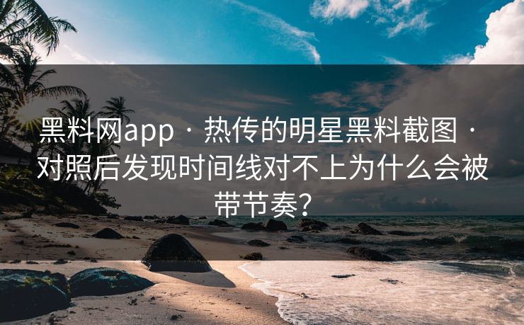 黑料网app · 热传的明星黑料截图 · 对照后发现时间线对不上为什么会被带节奏？