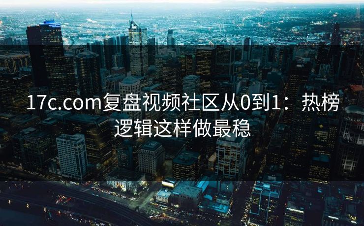 17c.com复盘视频社区从0到1：热榜逻辑这样做最稳