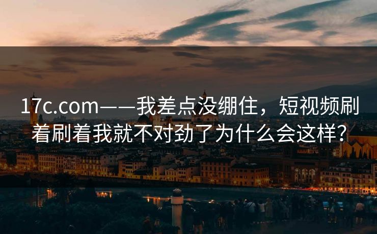 17c.com——我差点没绷住，短视频刷着刷着我就不对劲了为什么会这样？