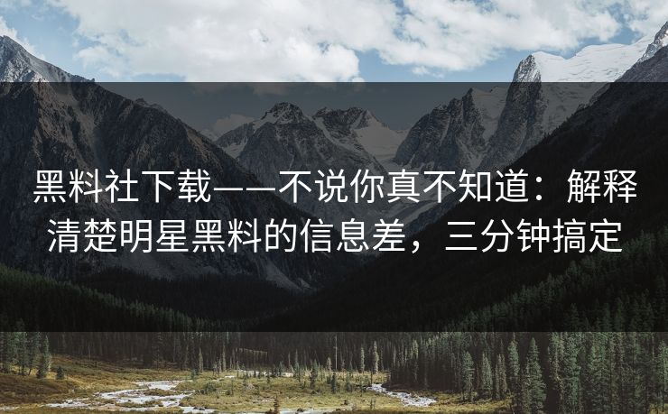 黑料社下载——不说你真不知道：解释清楚明星黑料的信息差，三分钟搞定