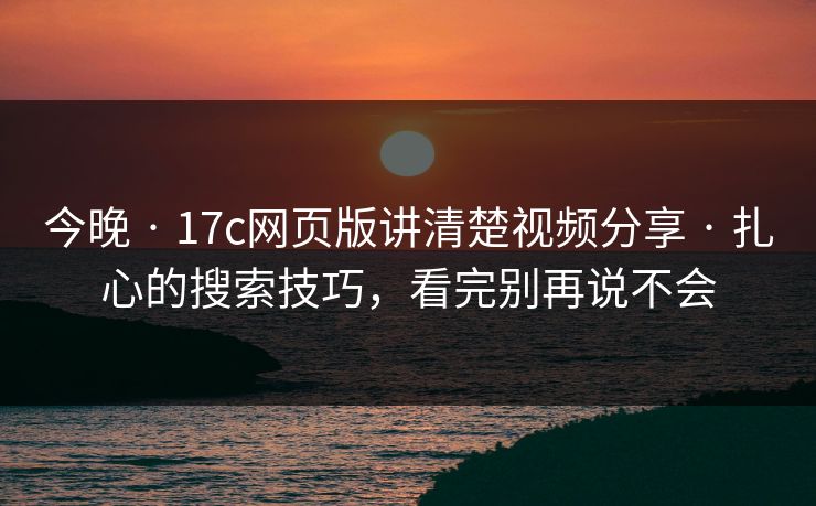 今晚 · 17c网页版讲清楚视频分享 · 扎心的搜索技巧，看完别再说不会
