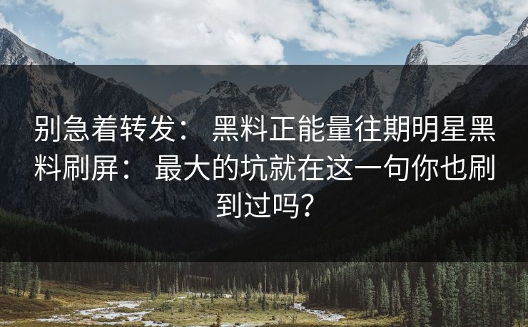 别急着转发： 黑料正能量往期明星黑料刷屏： 最大的坑就在这一句你也刷到过吗？