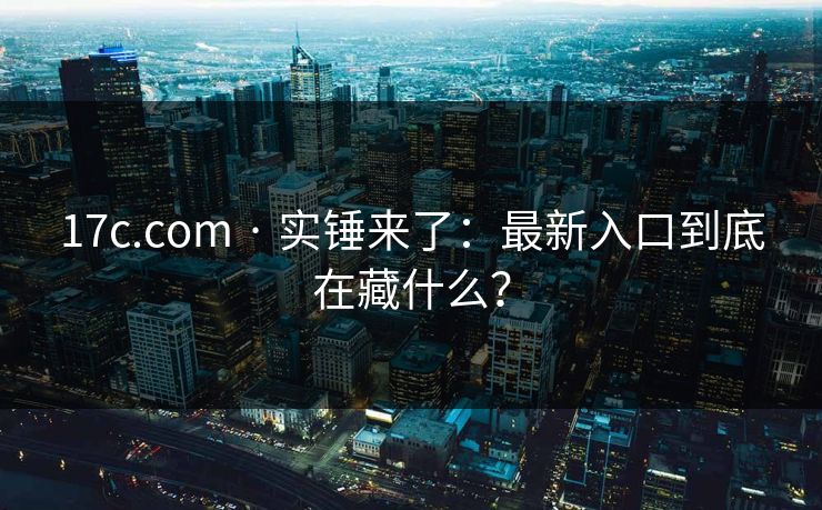17c.com · 实锤来了：最新入口到底在藏什么？