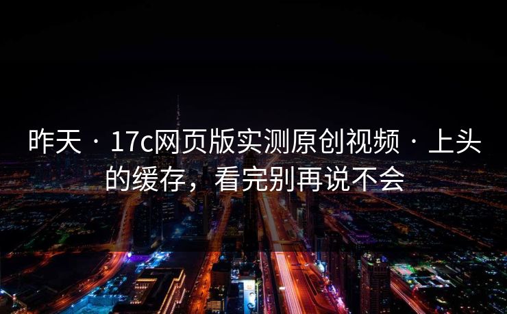 昨天 · 17c网页版实测原创视频 · 上头的缓存，看完别再说不会