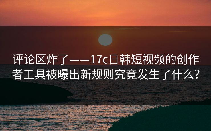 评论区炸了——17c日韩短视频的创作者工具被曝出新规则究竟发生了什么？