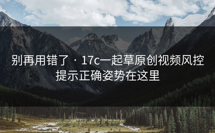 别再用错了 · 17c一起草原创视频风控提示正确姿势在这里