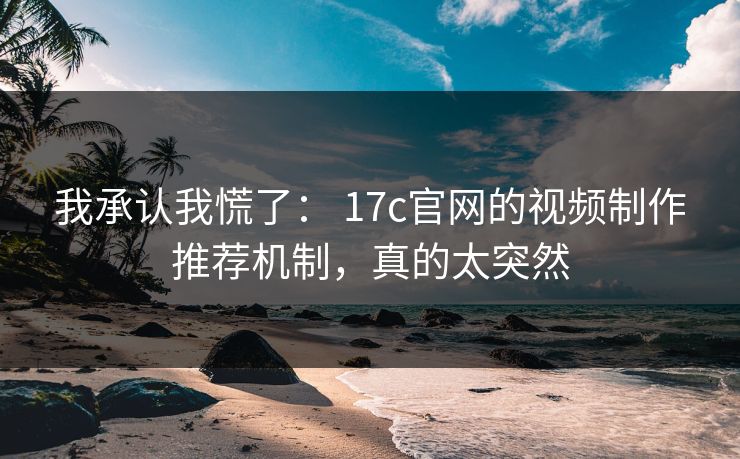 我承认我慌了： 17c官网的视频制作推荐机制，真的太突然