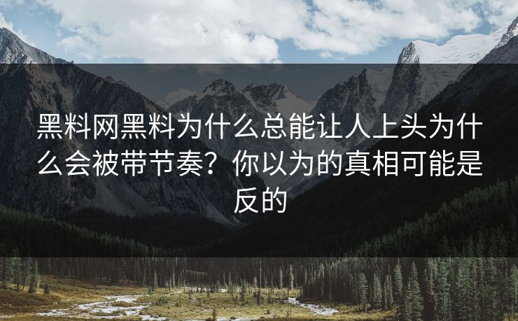 黑料网黑料为什么总能让人上头为什么会被带节奏？你以为的真相可能是反的
