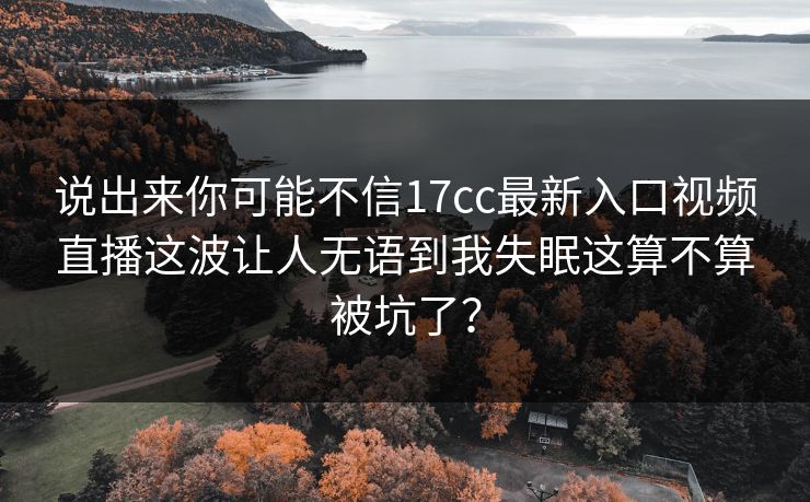 说出来你可能不信17cc最新入口视频直播这波让人无语到我失眠这算不算被坑了？