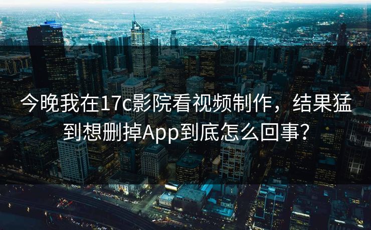 今晚我在17c影院看视频制作，结果猛到想删掉App到底怎么回事？