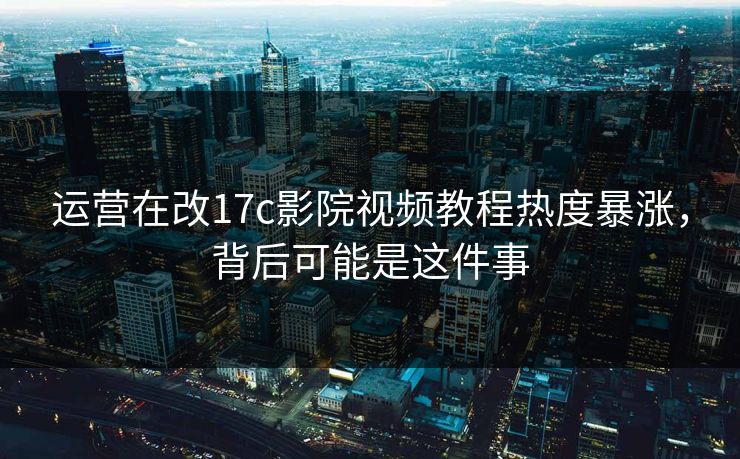 运营在改17c影院视频教程热度暴涨，背后可能是这件事