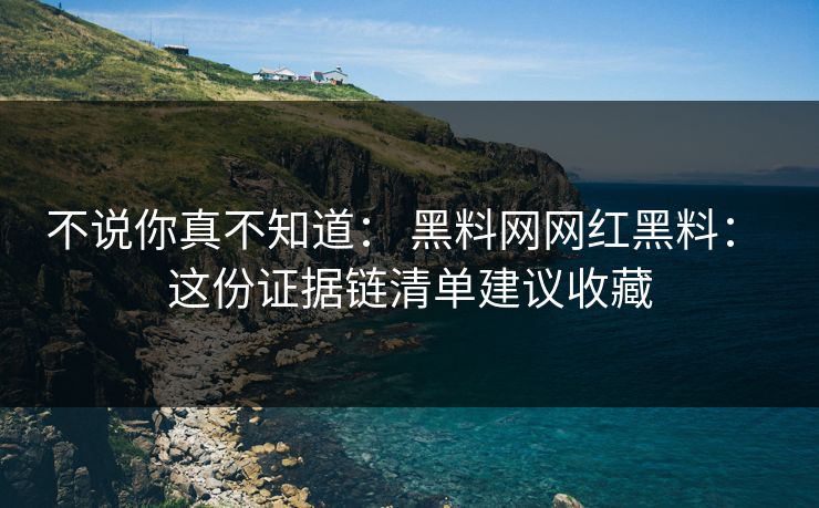 不说你真不知道： 黑料网网红黑料： 这份证据链清单建议收藏
