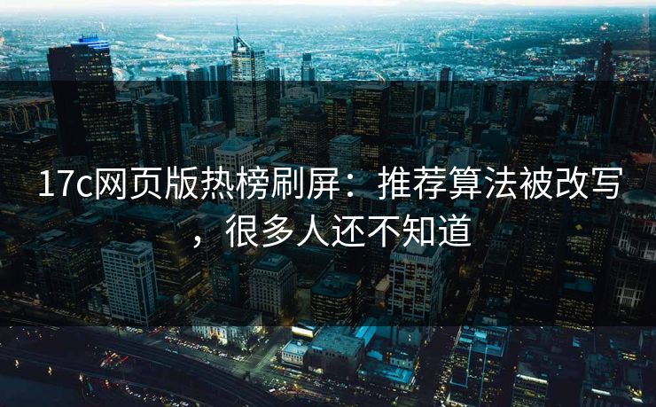 17c网页版热榜刷屏：推荐算法被改写，很多人还不知道