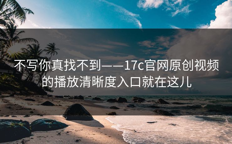不写你真找不到——17c官网原创视频的播放清晰度入口就在这儿