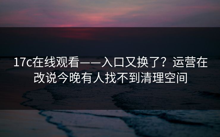 17c在线观看——入口又换了？运营在改说今晚有人找不到清理空间