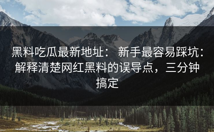 黑料吃瓜最新地址： 新手最容易踩坑：解释清楚网红黑料的误导点，三分钟搞定