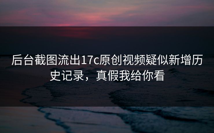 后台截图流出17c原创视频疑似新增历史记录，真假我给你看
