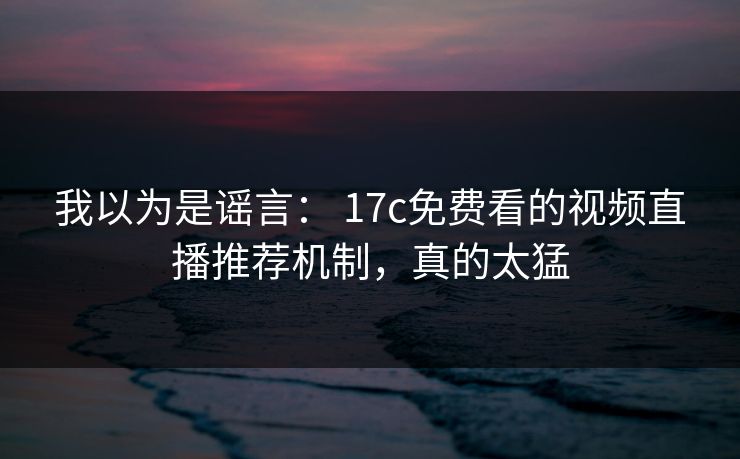 我以为是谣言： 17c免费看的视频直播推荐机制，真的太猛