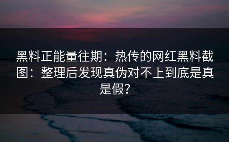黑料正能量往期：热传的网红黑料截图：整理后发现真伪对不上到底是真是假？